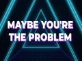 Maybe You’re The Problem